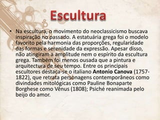 • Na escultura, o movimento do neoclassicismo buscava
inspiração no passado. A estatuária grega foi o modelo
favorito pela harmonia das proporções, regularidade
das formas e serenidade da expressão. Apesar disso,
não atingiram a amplitude nem o espírito da escultura
grega. Também foi menos ousada que a pintura e
arquitectura de seu tempo. Entre os principais
escultores destaca-se o italiano Antonio Canova (1757-
1822), que retrata personagens contemporâneos como
divindades mitológicas como Pauline Bonaparte
Borghese como Vênus (1808); Psiché reanimada pelo
beijo do amor.
 