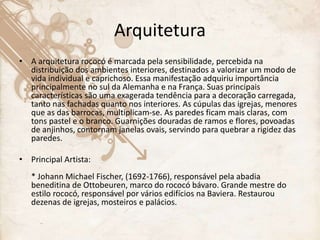 Arquitetura
• A arquitetura rococó é marcada pela sensibilidade, percebida na
distribuição dos ambientes interiores, destinados a valorizar um modo de
vida individual e caprichoso. Essa manifestação adquiriu importância
principalmente no sul da Alemanha e na França. Suas principais
características são uma exagerada tendência para a decoração carregada,
tanto nas fachadas quanto nos interiores. As cúpulas das igrejas, menores
que as das barrocas, multiplicam-se. As paredes ficam mais claras, com
tons pastel e o branco. Guarnições douradas de ramos e flores, povoadas
de anjinhos, contornam janelas ovais, servindo para quebrar a rigidez das
paredes.
• Principal Artista:
* Johann Michael Fischer, (1692-1766), responsável pela abadia
beneditina de Ottobeuren, marco do rococó bávaro. Grande mestre do
estilo rococó, responsável por vários edifícios na Baviera. Restaurou
dezenas de igrejas, mosteiros e palácios.
 