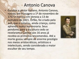 Antonio Canova
• Escultor e pintor italiano, Antonio Canova,
nasceu em Possagno a 1º de novembro de
1757 e morreu em Veneza a 13 de
outrubro de 1821. Órfão, foi criado pelo
avô, que o colocou, ainda criança, como
aprendiz numa marmoraria. Seus
pendores para a escultura cedo se
revelaram e Canova aos 16 anos já
recebia as primeiras encomendas. Até a
morte gozou sempre de enorme prestígio
nos meios aristocráticos, artísticos e
intelectuais, sendo considerado o maior
escultor de seu tempo.
 
