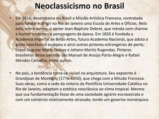 Neoclassicismo no Brasil
• Em 1816, desembarca no Brasil a Missão Artística Francesa, contratada
para fundar e dirigir no Rio de Janeiro uma Escola de Artes e Ofícios. Nela
está, entre outros, o pintor Jean-Baptiste Debret, que retrata com charme
e humor costumes e personagens da época. Em 1826 é fundada a
Academia Imperial de Belas-Artes, futura Academia Nacional, que adota o
gosto neoclássico europeu e atrai outros pintores estrangeiros de porte,
como Auguste Marie Taunay e Johann Moritz Rugendas. Pintores
brasileiros desse período são Manuel de Araújo Porto-Alegre e Rafael
Mendes Carvalho, entre outros.
• No país, a tendência torna-se visível na arquitetura. Seu expoente é
Grandjean de Montigny (1776-1850), que chega com a Missão Francesa.
Suas obras, como a sede da reitoria da Pontifícia Universidade Católica no
Rio de Janeiro, adaptam a estética neoclássica ao clima tropical. Mesmo
que sua fundamentação fosse de uma sociedade agrário-escravocrata e
com um comércio relativamente atrasado, tendo um governo monárquico.
 