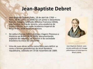 Jean-Baptiste Debret
• Jean-Baptiste Debret (Paris, 18 de abril de 1768 —
Paris, 28 de junho de 1848) foi um pintor e desenhista
francês. Integrou a Missão Artística Francesa (1816),
que fundou, no Rio de Janeiro, uma academia de
Artes e Ofícios, mais tarde Academia Imperial de
Belas Artes, onde lecionou pintura.
• De volta à França (1831) publicou Viagem Pitoresca e
Histórica ao Brasil (1834-1839), documentando
aspectos da natureza, do homem e da sociedade
brasileira no início do século XIX.
• Uma de suas obras serviu como base para definir as
cores e formas geométricas da atual bandeira
republicana, adotada em 19 de novembro de 1889.
Jean-Baptiste Debret: auto-
retrato publicado em Voyage
pittoresque et historique au
Brésil (1834).
 