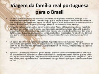 Viagem da família real portuguesa
para o Brasil
• Em 1806, com a declaração do Bloqueio Continental por Napoleão Bonaparte, Portugal se viu
diante de um dilema insolúvel. O decreto exigia que as nações européias deixassem de comerciar
com a Inglaterra, fechando seus portos aos navios ingleses. Com isso Napoleão pretendia quebrar o
poderio econômico de seu principal inimigo e exercer total domínio sobre a Europa.
• Portugal e Inglaterra eram velhos parceiros comerciais. Acatar o bloqueio imposto por Napoleão
significava para Lisboa expor o reino e suas colônias às represálias inglesas. Não acatá-lo, porém,
seria uma afronta a Napoleão, e o país correria o risco de uma invasão. Durante quase dois anos, a
diplomacia portuguesa procurou ganhar tempo, dilatando as negociações. Foi ao extremo de fingir
uma guerra contra os ingleses para enganar a França. Esses esforços, no entanto, não surtiram
efeito.
• Em agosto de 1807, com a paciência esgotada, Napoleão ordenou a invasão de Portugal.
Comandadas pelo general Junot, as tropas invasoras chegaram às portas de Lisboa em novembro de
1807. No dia 29 desse mês, dom João e sua corte bateram em retirada, embarcando para a colônia
portuguesa na América.
• A princesa Carlota Joaquina nunca gostou da idéia e relutou terminantemente contra o embarque
até o último minuto. Queria ficar e enfrentar Napoleão. "Está para nascer o homem que me fará ir
para aquela terra de ninguém! Naquele quinto dos infernos, não colocarei meus pés jamais!", teria
dito. Porém, seus argumentos não surtiram efeito e a fuga da corte portuguesa se transformou em
um fato.
 