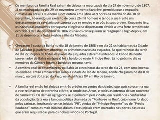 • Os membros da Família Real saíram de Lisboa na madrugada do dia 27 de novembro de 1807.
Já na madrugada do dia 29 de novembro um vento favorável permitiu que a esquadra
rumasse ao Brasil. O General Junot entrou em Lisboa às 9 horas da manhã do dia 30 de
novembro, liderando um exército de cerca 26 mil homens e tendo a sua frente um
destacamento da cavalaria portuguesa que se rendeu e se pôs às suas ordens. Enquanto isso,
os navios das esquadras portuguesa e inglesa se dispersaram devida a uma forte tempestade
ocorrida. Em 5 de dezembro de 1807 os navios conseguiram se reagrupar e logo depois, em
11 de dezembro, a frota avistou a Ilha da Madeira.
• Chegaram à costa da Bahia no dia 18 de janeiro de 1808 e no dia 22 os habitantes da Cidade
de Salvador já puderam observar os primeiros navios da esquadra. Às quatro horas da tarde
do dia 22, depois de todos os navios da esquadra estarem fundeados, o Conde da Ponte
(governador da Bahia na época) foi a bordo do navio Príncipe Real. Já no próximo dia os
membros da Câmara foram a bordo do mesmo navio.
• A comitiva real só desembarcou na Bahia às cinco horas da tarde do dia 24, com uma imensa
solenidade. Então embarcaram rumo a cidade de Rio de Janeiro, aonde chegaram no dia 8 de
março, no cais do Largo do Paço, na atual Praça XV em Rio de Janeiro.
• A família real então foi alojada em três prédios no centro da cidade, logo após colocar na rua
o vice-rei Marcos de Noronha e Brito, o conde dos Arcos, e todas as internas de um convento
de carmelitas. Os demais agregados se espalharam pela cidade, em residências confiscadas
da população. Esta era a famosa política chamada de “Ponha-se na Rua”, cujo nome foi dado
pelos cariocas, inspirando-se nas iniciais “PR”, vindas de “Príncipe Regente” ou de “Prédio
Roubado” como os mais irônicos diziam. Estas iniciais eram marcadas nas portas das casas
que eram requisitadas para os nobres vindos de Portugal.
 