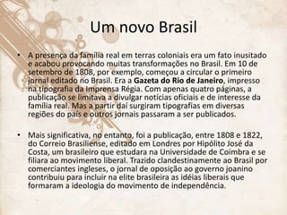 Um novo Brasil
• A presença da família real em terras coloniais era um fato inusitado
e acabou provocando muitas transformações no Brasil. Em 10 de
setembro de 1808, por exemplo, começou a circular o primeiro
jornal editado no Brasil. Era a Gazeta do Rio de Janeiro, impresso
na tipografia da Imprensa Régia. Com apenas quatro páginas, a
publicação se limitava a divulgar notícias oficiais e de interesse da
família real. Mas a partir daí surgiram tipografias em diversas
regiões do país e outros jornais passaram a ser publicados.
• Mais significativa, no entanto, foi a publicação, entre 1808 e 1822,
do Correio Brasiliense, editado em Londres por Hipólito José da
Costa, um brasileiro que estudara na Universidade de Coimbra e se
filiara ao movimento liberal. Trazido clandestinamente ao Brasil por
comerciantes ingleses, o jornal de oposição ao governo joanino
contribuiu para incluir na elite brasileira as idéias liberais que
formaram a ideologia do movimento de independência.
 