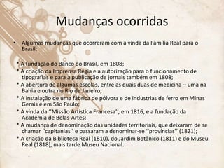 Mudanças ocorridas
• Algumas mudanças que ocorreram com a vinda da Família Real para o
Brasil:
* A fundação do Banco do Brasil, em 1808;
* A criação da Imprensa Régia e a autorização para o funcionamento de
tipografias e para a publicação de jornais também em 1808;
* A abertura de algumas escolas, entre as quais duas de medicina – uma na
Bahia e outra no Rio de Janeiro;
* A instalação de uma fábrica de pólvora e de industrias de ferro em Minas
Gerais e em São Paulo;
* A vinda da ‘’Missão Artística Francesa’’, em 1816, e a fundação da
Academia de Belas-Artes;
* A mudança de denominação das unidades territoriais, que deixaram de se
chamar ‘’capitanias’’ e passaram a denominar-se ‘’províncias’’ (1821);
* A criação da Biblioteca Real (1810), do Jardim Botânico (1811) e do Museu
Real (1818), mais tarde Museu Nacional.
 