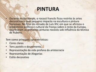 PINTURA
• Durante muito tempo, o rococó francês ficou restrito às artes
decorativas e teve pequeno impacto na escultura e pintura
francesas. No final do reinado de Luís XIV, em que se afirmou o
predomínio político e cultural da França sobre o resto da Europa,
apareceram as primeiras pinturas rococós sob influência da técnica
de Rubens.
Tem como principais características:
• Cores claras
• Tons pastéis e douramento
• Representação da vida profana da aristocracia
• Representação de Alegorias
• Estilo decorativo
 