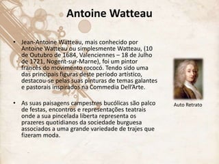 Antoine Watteau
• Jean-Antoine Watteau, mais conhecido por
Antoine Watteau ou simplesmente Watteau, (10
de Outubro de 1684, Valenciennes – 18 de Julho
de 1721, Nogent-sur-Marne), foi um pintor
francês do movimento rococó. Tendo sido uma
das principais figuras deste período artístico,
destacou-se pelas suas pinturas de temas galantes
e pastorais inspirados na Commedia Dell’Arte.
• As suas paisagens campestres bucólicas são palco
de festas, encontros e representações teatrais
onde a sua pincelada liberta representa os
prazeres quotidianos da sociedade burguesa
associados a uma grande variedade de trajes que
fizeram moda.
Auto Retrato
 