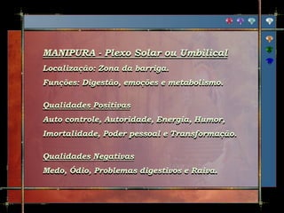 MANIPURA - Plexo Solar ou Umbilical
Localização: Zona da barriga.
Funções: Digestão, emoções e metabolismo.
Qualidades Positivas
Auto controle, Autoridade, Energia, Humor,
Imortalidade, Poder pessoal e Transformação.
Qualidades Negativas
Medo, Ódio, Problemas digestivos e Raiva.
 