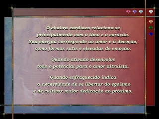 O chakra cardíaco relaciona-se
principalmente com o timo e o coração.
Sua energia corresponde ao amor e à devoção,
como formas sutis e elevadas de emoção.
Quando ativado desenvolve
todo o potencial para o amor altruísta.
Quando enfraquecido indica
a necessidade de se libertar do egoísmo
e de cultivar maior dedicação ao próximo.
 