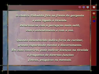O chakra Vishudda fica na frente da garganta
e está ligado à tireóide.
Relaciona-se com a percepção mais sutil,
com o entendimento e com a voz.
Quando desenvolvido indica força de caráter,
grande capacidade mental e discernimento.
Em caso contrário, pode indicar doenças na tireóide
e fraquezas de diversas funções
físicas, psíquicas ou mentais.
 