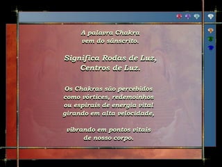 A palavra Chakra
vem do sânscrito.
Significa Rodas de Luz,
Centros de Luz.
Os Chakras são percebidos
como vórtices, redemoinhos
ou espirais de energia vital
girando em alta velocidade,
vibrando em pontos vitais
de nosso corpo.
 