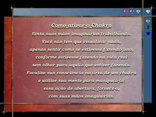 Como ativar o Chakra
Sinta suas mãos imaginárias trabalhando.
Você não tem que visualizar nada,
apenas sentir como se estivesse fazendo isso,
conforme estivesse fazendo na vida real
sem olhar para aquilo que estiver fazendo.
Focalize sua consciência na área de um chakra
e utilize sua mente para manipulá-lo;
essa ação de abertura, fornece-o,
com suas mãos imaginárias.
 