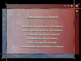 Como ativar o Chakra
Movendo seu ponto de consciência
para a localização de um chakra
e causando um efeito mental
de abertura com as mãos,
fará com que você esteja
estimulando diretamente o chakra.
 