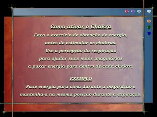 Como ativar o Chakra
Faça o exercício de obtenção de energia,
antes de estimular os chakras.
Use a percepção da respiração
para ajudar suas mãos imaginárias
a puxar energia para dentro de cada chakra.
EXEMPLO
Puxe energia para cima durante a inspiração e
mantenha-a na mesma posição durante a expiração.
 
