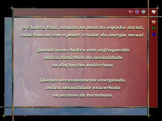 O Chakra Raiz, situado na base da espinha dorsal,
relaciona-se com o poder criador da energia sexual.
Quando esse chakra está enfraquecido
indica distúrbios da sexualidade
ou disfunções endócrinas.
Quando excessivamente energizado,
indica sexualidade exacerbada
ou excesso de hormônios.
 