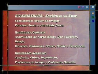 SVADHISTHANA - Esplênico ou Baço
Localização: Abaixo do umbigo.
Funções: Força e vitalidade física.
Qualidades Positivas
Assimilação de novas idéias, Dar e Receber,
Desejo,
Emoções, Mudanças, Prazer, Saúde e Tolerância.
Qualidades Negativas
Confusão, Ciúme, Impotência,
Problemas da bexiga e Problemas Sexuais.
 