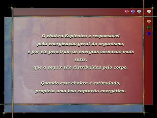 O chakra Esplênico é responsável
pela energização geral do organismo,
e por ele penetram as energias cósmicas mais
sutis,
que a seguir são distribuídas pelo corpo.
Quando esse chakra é estimulado,
propicia uma boa captação energética.
 