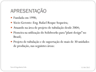 APRESENTAÇÃO
 Fundada em 1998;
 Sócio Gerente: Eng. Rafael Roque Sequeira;
 Atuando na área de projeto de tubulação desde 2004;
 Pioneira na utilização do Solidworks para “plant design” no
  Brasil;
 Projeto de tubulação e de suportação de mais de 30 unidades
  de produção, nas seguintes áreas:




Setech Engenharia Ltda                                  15/08/2012
 