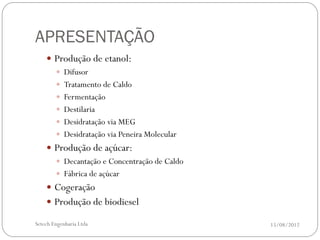 APRESENTAÇÃO
     Produção de etanol:
       Difusor
       Tratamento de Caldo
       Fermentação
       Destilaria
       Desidratação via MEG
       Desidratação via Peneira Molecular
     Produção de açúcar:
       Decantação e Concentração de Caldo
       Fábrica de açúcar
     Cogeração
     Produção de biodiesel

Setech Engenharia Ltda                       15/08/2012
 