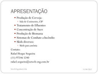 APRESENTAÇÃO
     Produção de Cerveja:
       Sala de Cozimento, CIP
     Tratamento de Efluentes
     Concentração de Suco
     Produção de Biomassa
     Sistemas de Combate a Incêndio
     Skids diversos:
       Skids para amônia
Contato:
Rafael Roque Sequeira
(11) 97546 5240
rafael.sequeira@setech-eng.com.br

Setech Engenharia Ltda                 15/08/2012
 