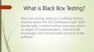 What is Black Box Testing?
Black box testing refers to a software testing
method where the SUT (Software Under Test)
functionality is tested without worrying about
its details of implementation, internal path
knowledge and internal code structure of the
software
 