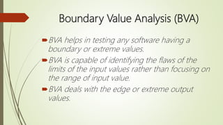 Boundary Value Analysis (BVA)
BVA helps in testing any software having a
boundary or extreme values.
BVA is capable of identifying the flaws of the
limits of the input values rather than focusing on
the range of input value.
BVA deals with the edge or extreme output
values.
 