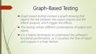 Graph-Based Testing
Graph based testing involves a graph drawing that
depicts the link between the causes (inputs) and the
effects (output), which trigger the effects.
This testing utilizes different combinations of output and
inputs.
It is a helpful techniques to understand the software’s
functional performance, as it visualizes the flow of inputs
and outputs in a lively fashion.
 