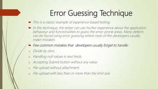 Error Guessing Technique
 This is a classic example of experience based testing.
 In this technique, the tester can use his/her experience about the application
behaviour and functionalities to guess the error-prone areas. Many defects
can be found using error guessing where most of the developers usually
make mistakes.
 Few common mistakes that developers usually forget to handle:
o Divide by zero.
o Handling null values in text fields.
o Accepting Submit button without any value.
o File upload without attachment.
o File upload with less than or more than the limit size.
 