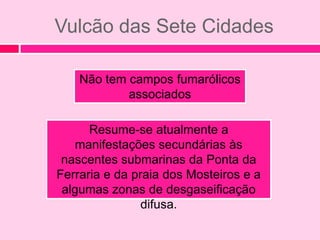 Vulcão das Sete Cidades

    Não tem campos fumarólicos
            associados

      Resume-se atualmente a
    manifestações secundárias às
 nascentes submarinas da Ponta da
Ferraria e da praia dos Mosteiros e a
 algumas zonas de desgaseificação
                difusa.
 
