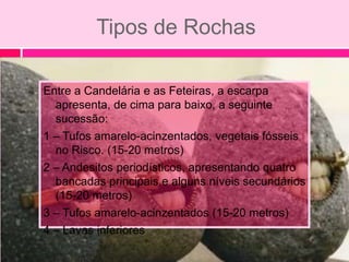Tipos de Rochas

Entre a Candelária e as Feteiras, a escarpa
  apresenta, de cima para baixo, a seguinte
  sucessão:
1 – Tufos amarelo-acinzentados, vegetais fósseis
  no Risco. (15-20 metros)
2 – Andesitos periodísticos, apresentando quatro
  bancadas principais e alguns níveis secundários
  (15-20 metros)
3 – Tufos amarelo-acinzentados (15-20 metros)
4 – Lavas inferiores
 