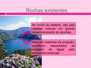 Rochas existentes

  No fundo da caldeira das sete
  cidades nota-se um grande
  desenvolvimento de aluviões.


  Que são materiais de projeção,
  pomíticos,    depositados   as
  margens      da    lagoa  pelo
  transporte torrencial.
 