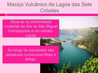 Maciço Vulcânico da Lagoa das Sete
              Cidades

   Situa-se na extremidade
ocidental da ilha de São Miguel
  Corresponde a um estrato-
            vulcão


 Ao longo do escarpado são
detetáveis numerosos filões e
            falhas.
 