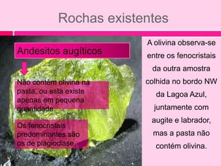 Rochas existentes
                        A olivina observa-se
Andesitos augíticos     entre os fenocristais
                         da outra amostra
Não contêm olivina na   colhida no bordo NW
pasta, ou esta existe     da Lagoa Azul,
apenas em pequena
quantidade.               juntamente com
                         augite e labrador,
Os fenocristais
predominantes são        mas a pasta não
os de plagioclase.        contém olivina.
 