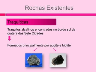 Rochas Existentes

Traquíticas
Traquitos alcalinos encontrados no bordo sul da
cratera das Sete Cidades


Formados principalmente por augite e biotite
 