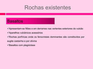 Rochas existentes

Basaltos
Apresentam-se filões e em derrames nas vertentes exteriores do vulcão
Aparelhos vulcânicos acessórios
Rochas porfíricas onde os fenocristais dominantes são constituídos por
augite castanha e por olivina
Basaltos com plagióclase
 