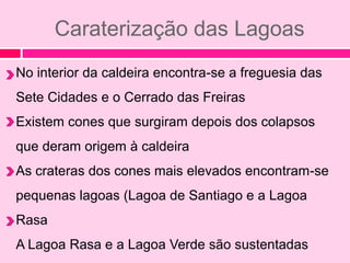 Caraterização das Lagoas
No interior da caldeira encontra-se a freguesia das
Sete Cidades e o Cerrado das Freiras
Existem cones que surgiram depois dos colapsos
que deram origem à caldeira
As crateras dos cones mais elevados encontram-se
pequenas lagoas (Lagoa de Santiago e a Lagoa
Rasa
A Lagoa Rasa e a Lagoa Verde são sustentadas
 