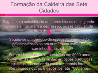 Formação da Caldeira das Sete
              Cidades
Seguiu-se a subsidência de outros blocos que ligando-
 se entre si, geraram a depressão, quase circular, de
                   5Km de diâmetro.

   Seguiu-se um período de repouso comprovado
    pelos paleossolos em numerosos cortes de
               caminhos e riachos.
   Foram identificados 12 depósitos em 5000 anos
  provenientes de outras tantas erupções traquíticas
     situadas no interior da caldeira, depois foram
   identificados outros 6 depósitos, até 7000 anos.
 