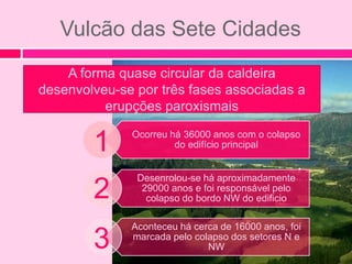 Vulcão das Sete Cidades
    A forma quase circular da caldeira
desenvolveu-se por três fases associadas a
          erupções paroxismais

        1     Ocorreu há 36000 anos com o colapso
                       do edifício principal


               Desenrolou-se há aproximadamente
        2       29000 anos e foi responsável pelo
                 colapso do bordo NW do edificio

              Aconteceu há cerca de 16000 anos, foi
        3     marcada pelo colapso dos setores N e
                              NW
 
