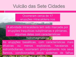 Vulcão das Sete Cidades
                 Ocorreram cerca de 17
               erupções intracaldeira nos
                   últimos 5.000 anos
    A atividade intracaldeira tem sido marcada por
    erupções traquíticas subplinianas e plinianas,
           algumas delas com características
                    hidromagmáticas
As erupções basálticas, com características mais
efusivas ou menos explosivas, havaianas e
estrombolianas, ocorreram principalmente nos seus
flancos, condicionadas pelos sistemas de falhas
 