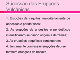 Sucessão das Erupções
Vulcânicas
1. Erupções de traquitos, maioritariamente de
andesitos e peridotíticos;
2. As erupções de andesitos e peridotíticos
intensificaram-se dando origem a derrames;
3. As erupções traquíticas continuaram;
4. Juntamente com essas erupções deu-se
também erupções de basalto.
 