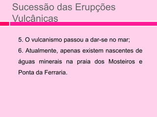 Sucessão das Erupções
Vulcânicas

 5. O vulcanismo passou a dar-se no mar;
 6. Atualmente, apenas existem nascentes de
 águas minerais na praia dos Mosteiros e
 Ponta da Ferraria.
 