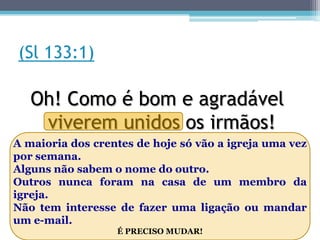 (Sl 133:1)

   Oh! Como é bom e agradável
    viverem unidos os irmãos!
A maioria dos crentes de hoje só vão a igreja uma vez
por semana.
Alguns não sabem o nome do outro.
Outros nunca foram na casa de um membro da
igreja.
Não tem interesse de fazer uma ligação ou mandar
um e-mail.
                  É PRECISO MUDAR!
 