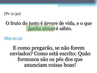 (Pv 11:30)

O fruto do justo é árvore de vida, e o que
          ganha almas é sábio.
(Rm 10:15)

    E como pregarão, se não forem
   enviados? Como está escrito: Quão
      formosos são os pés dos que
         anunciam coisas boas!
 