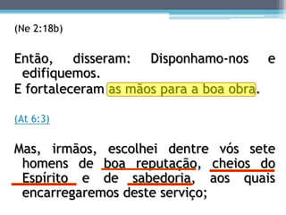 (Ne 2:18b)

Então, disseram: Disponhamo-nos e
 edifiquemos.
E fortaleceram as mãos para a boa obra.

(At 6:3)

Mas, irmãos, escolhei dentre vós sete
 homens de boa reputação, cheios do
 Espírito e de sabedoria, aos quais
 encarregaremos deste serviço;
 