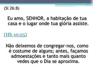 (Sl 26:8)

  Eu amo, SENHOR, a habitação de tua
  casa e o lugar onde tua glória assiste.

(Hb 10:25)

 Não deixemos de congregar-nos, como
  é costume de alguns; antes, façamos
   admoestações e tanto mais quanto
      vedes que o Dia se aproxima.
 