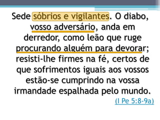 Sede sóbrios e vigilantes. O diabo,
      vosso adversário, anda em
    derredor, como leão que ruge
  procurando alguém para devorar;
  resisti-lhe firmes na fé, certos de
  que sofrimentos iguais aos vossos
    estão-se cumprindo na vossa
 irmandade espalhada pelo mundo.
                           (I Pe 5:8-9a)
 