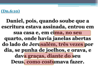 (Dn.6:10)

  Daniel, pois, quando soube que a
escritura estava assinada, entrou em
     sua casa e, em cima, no seu
 quarto, onde havia janelas abertas
do lado de Jerusalém, três vezes por
 dia, se punha de joelhos, e orava, e
      dava graças, diante do seu
    Deus, como costumava fazer.
 