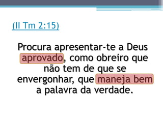 (II Tm 2:15)

 Procura apresentar-te a Deus
  aprovado, como obreiro que
       não tem de que se
 envergonhar, que maneja bem
     a palavra da verdade.
 