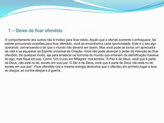 1 – Deixe de ficar ofendido
O comportamento dos outros não é motivo para ficar retido. Aquilo que o ofende somente o enfraquece. Se
estiver procurando ocasiões para ficar ofendido, você as encontrará a cada oportunidade. Este é o seu ego
operando, convencendo-o de que o mundo não deveria ser assim. Mas você pode se tornar um apreciador
da vida e se equiparar ao Espírito universal da Criação. Você não pode alcançar o poder da intenção ao ficar
ofendido. De qualquer modo, aja para erradicar os horrores do mundo que emanam da identificação massiva
do ego, mas fique em paz. Como “Um Curso em Milagres” nos lembra: “A Paz é de Deus, você que é parte
de Deus, não está no lar, exceto em sua paz. O Ser é de Deus, você que é parte de Deus não está no lar,
exceto em sua paz”. Ficar ofendido cria a mesma energia destrutiva que o ofendeu em primeiro lugar e leva
ao ataque, ao contra-ataque e à guerra.
 
