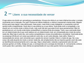 2 – Libere a sua necessidade de vencer
O ego adora nos dividir em vencedores e perdedores. A busca da vitória é um meio infalível de evitar o contato
consciente com a intenção. Por quê? Porque em última instância, a vitória é impossível o tempo todo. Alguém
lá fora será mais rápido, mais afortunado, mais jovem, mais forte e mais inteligente, e novamente você se
sentirá inútil e insignificante. Você não é o seu prêmio ou a sua vitória. Você pode curtir a competição, e se
divertir em um mundo onde a vitória é tudo, mas você não tem que estar lá em seus pensamentos. Não há
perdedores em um mundo onde todos compartilham a mesma fonte de energia. Tudo o que você pode dizer
em um determinado dia é que você realizou em um determinado nível, em comparação aos níveis de outros
neste dia. Mas hoje é outro dia, com outros competidores e novas circunstâncias a considerar. Você está ainda
na presença infinita em um corpo que está em outro dia, ou em outra década, mais velho. Deixe ir a
necessidade de vencer, sem concordar que o oposto de vencer é perder. Este é o medo do ego. Se o seu
corpo não está atuando de modo a vencer neste dia, ele simplesmente não se importa quando você não está
se identificando exclusivamente com o seu ego. Seja o observador, notando e apreciando tudo isto sem
precisar ganhar um troféu. Esteja em paz, e corresponda com a energia da intenção. E, ironicamente, embora
você quase não o perceba, mais vitórias se apresentarão em sua vida quanto menos as perseguir.
 